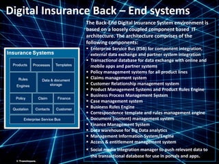 ©TransInsure.
Digital Insurance Back – End systems
The Back-End Digital Insurance System environment is
based on a loosely coupled component based IT
architecture. The architecture comprises of the
following components:
 Enterprise Service Bus (ESB) for component integration,
external data exchange and partner system integration
 Transactional database for data exchange with online and
mobile apps and partner systems
 Policy management systems for all product lines
 Claims management system
 Customer Relationship management system
 Product Management Systems and Product Rules Engine
 Business Process Management System
 Case management system
 Business Rules Engine
 Correspondence template and rules management engine
 Document (content) management system
 Finance Management System
 Data warehouse for Big Data analytics
 Management Information System/Engine
 Access & entitlement management system
 Social media integration manager to push relevant data to
the transactional database for use in portals and apps.
© TransInsure.
 