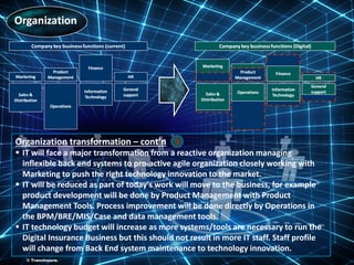 ©TransInsure.
Organization transformation – cont’n
 IT will face a major transformation from a reactive organization managing
inflexible back end systems to pro-active agile organization closely working with
Marketing to push the right technology innovation to the market.
 IT will be reduced as part of today's work will move to the business, for example
product development will be done by Product Management with Product
Management Tools. Process improvement will be done directly by Operations in
the BPM/BRE/MIS/Case and data management tools.
 IT technology budget will increase as more systems/tools are necessary to run the
Digital Insurance Business but this should not result in more IT staff. Staff profile
will change from Back End system maintenance to technology innovation.
3
© TransInsure.
 