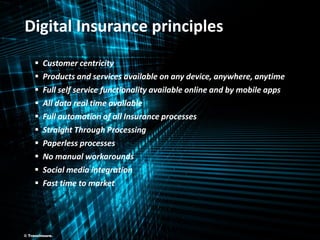 ©TransInsure. Digital Insurance - V1 6
 Customer centricity
 Products and services available on any device, anywhere, anytime
 Full self service functionality available online and by mobile apps
 All data real time available
 Full automation of all Insurance processes
 Straight Through Processing
 Paperless processes
 No manual workarounds
 Social media integration
 Fast time to market
Digital Insurance principles
© TransInsure.
 
