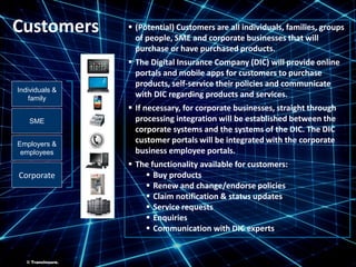 ©TransInsure.
Individuals &
family
Employers &
employees
SME
Corporate
 (Potential) Customers are all individuals, families, groups
of people, SME and corporate businesses that will
purchase or have purchased products.
 The Digital Insurance Company (DIC) will provide online
portals and mobile apps for customers to purchase
products, self-service their policies and communicate
with DIC regarding products and services.
 If necessary, for corporate businesses, straight through
processing integration will be established between the
corporate systems and the systems of the DIC. The DIC
customer portals will be integrated with the corporate
business employee portals.
 The functionality available for customers:
 Buy products
 Renew and change/endorse policies
 Claim notification & status updates
 Service requests
 Enquiries
 Communication with DIC experts
Customers
© TransInsure.
 