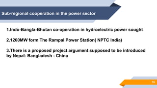 Sub-regional cooperation in the power sector
16
1.Indo-Bangla-Bhutan co-operation in hydroelectric power sought
2.1200MW form The Rampal Power Station( NPTC India)
3.There is a proposed project argument supposed to be introduced
by Nepal- Bangladesh - China
 