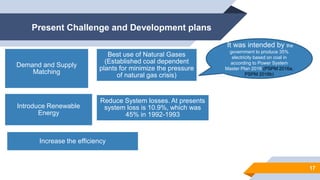 Present Challenge and Development plans
17
Demand and Supply
Matching
Best use of Natural Gases
(Established coal dependent
plants for minimize the pressure
of natural gas crisis)
Introduce Renewable
Energy
Reduce System losses. At presents
system loss is 10.9%, which was
45% in 1992-1993
Increase the efficiency
It was intended by the
government to produce 35%
electricity based on coal in
according to Power System
Master Plan 2016 (PSPM 2016a,
PSPM 2016b)
 