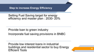 Step to increase Energy Efficiency
18
Setting Fuel Saving target for energy
efficiency and master plan : 2030- 20%
Provide loan to green industry
Incorporate fuel saving provisions in BNBC
Provide low interest loans in industrial
buildings and residential sector to buy Energy
Efficient Tools
 
