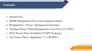 Contents-
2
▰ Introduction
▰ BPDB-Bangladesh Power Development Board
▰ Bangladesh’s Power Management Scenario
▰ Thermal Power Plant( Barapukuria Coal Fired 525 MW)
▰ HFO Power Plant (katakhali 50 MW Peaking )
▰ Gas Power Plant ( Baghabari 71+100 MW )
 