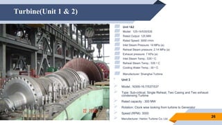 Turbine(Unit 1 & 2)
26
▰ Unit 1&2
▰ Model: 125-14/535/535
▰ Rated Output: 125 MW
▰ Rated Speed: 3000 r/min
▰ Inlet Steam Pressure: 14 MPa (a)
▰ Reheat Steam pressure: 2.14 MPa (a)
▰ Exhaust pressure: 7 KPa (a)
▰ Inlet Steam Temp.: 535 ᵒ C
▰ Reheat Steam Temp.: 535 ᵒ C
▰ Cooling Water Temp.: 30 ᵒ C
▰ Manufacturer: Shanghai Turbine Company, Ltd. China
• Unit 3
 Model.: N300-16.7/537/537
 Type: Sub-critical, Single Reheat, Two Casing and Two exhaust
condensing Turbine
 Rated capacity : 300 MW
 Rotation: Clock wise looking from turbine to Generator
 Speed (RPM): 3000
 Manufacturer: Harbin Turbine Co. Ltd.
 