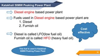 Diesel engine based power plant
Fuels used in Diesel engine based power plant are
1. Diesel
2. Furnish oil
Diesel is called LFO(low fuel oil)
Furnish oil is called HFO (heavy fuel oil).
Cost
effective
Katakhali 50MW Peaking Power Plant
This fuel is used in Katakhali
50MW Peaking Power Plant
33
 