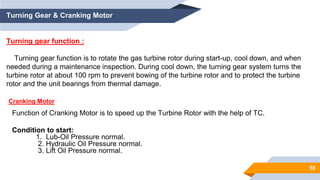 58
Turning Gear & Cranking Motor
Turning gear function :
Turning gear function is to rotate the gas turbine rotor during start-up, cool down, and when
needed during a maintenance inspection. During cool down, the turning gear system turns the
turbine rotor at about 100 rpm to prevent bowing of the turbine rotor and to protect the turbine
rotor and the unit bearings from thermal damage.
Function of Cranking Motor is to speed up the Turbine Rotor with the help of TC.
Condition to start:
1. Lub-Oil Pressure normal.
2. Hydraulic Oil Pressure normal.
3. Lift Oil Pressure normal.
Cranking Motor
 