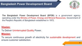 6
Bangladesh Power Development Board
The Bangladesh Power Development Board (BPDB) is a government agency
operating under the Ministry of Power, Energy and Mineral Resources, Government of
the People's Republic of Bangladesh established in 1972.
Vission:
To Deliver Uninterrupted Quality Power.
Mission:
To secure continuous growth of electricity for sustainable development and
ensure customer satisfaction.
 