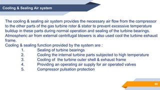 60
Cooling & Sealing Air system
The cooling & sealing air system provides the necessary air flow from the compressor
to the other parts of the gas turbine rotor & stator to prevent excessive temperature
buildup in these parts during normal operation and sealing of the turbine bearings.
Atmospheric air from external centrifugal blowers is also used cool the turbine exhaust
frame.
Cooling & sealing function provided by the system are :
1. Sealing of turbine bearings
2. Cooling the internal turbine parts subjected to high temperature
3. Cooling of the turbine outer shell & exhaust frame
4. Providing an operating air supply for air operated valves
5. Compressor pulsation protection
 