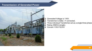 62
Transmission of Generated Power
 Generated Voltage is 11KV.
 Transformer is Delta –Y connected.
 Three individual Transformer act as a single three phase.
 Rating 35MVA (single).
 Convert 11KV/132 KV
 