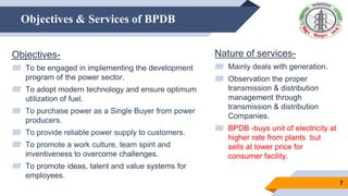 Objectives & Services of BPDB
Objectives-
▰ To be engaged in implementing the development
program of the power sector.
▰ To adopt modern technology and ensure optimum
utilization of fuel.
▰ To purchase power as a Single Buyer from power
producers.
▰ To provide reliable power supply to customers.
▰ To promote a work culture, team spirit and
inventiveness to overcome challenges.
▰ To promote ideas, talent and value systems for
employees.
Nature of services-
▰ Mainly deals with generation.
▰ Observation the proper
transmission & distribution
management through
transmission & distribution
Companies.
▰ BPDB -buys unit of electricity at
higher rate from plants but
sells at lower price for
consumer facility.
7
 