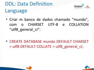 DDL: Data Defniton
Language
• Criar m banco de dados chamado “mundo”,
com o CHARSET UTF-8 e COLLATION
“ut8_general_ci”:
• CREATE DATABASE mundo DEFAULT CHARSET
= ut8 DEFAULT COLLATE = ut8_general_ci;
 