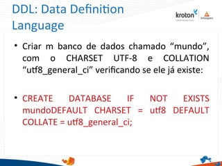 DDL: Data Defniton
Language
• Criar m banco de dados chamado “mundo”,
com o CHARSET UTF-8 e COLLATION
“ut8_general_ci” verifcando se ele já existe:
• CREATE DATABASE IF NOT EXISTS
mundoDEFAULT CHARSET = ut8 DEFAULT
COLLATE = ut8_general_ci;
 
