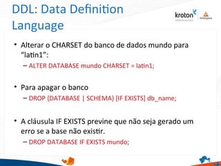 DDL: Data Defniton
Language
• Alterar o CHARSET do banco de dados mundo para
“latn1”:
– ALTER DATABASE mundo CHARSET = latn1;
• Para apagar o banco
– DROP {DATABASE | SCHEMA} [IF EXISTS] db_name;
• A cláusula IF EXISTS previne que não seja gerado um
erro se a base não existr.
– DROP DATABASE IF EXISTS mundo;
 