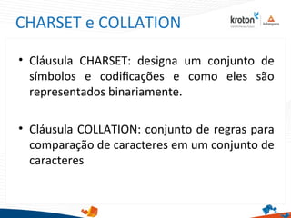 CHARSET e COLLATION
• Cláusula CHARSET: designa um conjunto de
símbolos e codifcações e como eles são
representados binariamente.
• Cláusula COLLATION: conjunto de regras para
comparação de caracteres em um conjunto de
caracteres
 