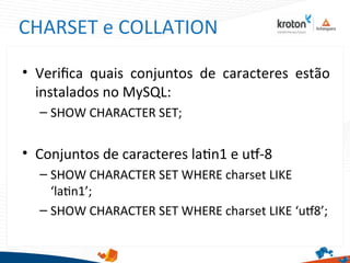 CHARSET e COLLATION
• Verifca quais conjuntos de caracteres estão
instalados no MySQL:
– SHOW CHARACTER SET;
• Conjuntos de caracteres latn1 e ut-8
– SHOW CHARACTER SET WHERE charset LIKE
‘latn1’;
– SHOW CHARACTER SET WHERE charset LIKE ‘ut8’;
 