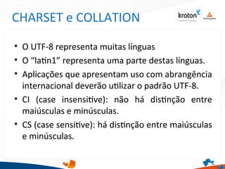 CHARSET e COLLATION
• O UTF-8 representa muitas línguas
• O “latn1” representa uma parte destas línguas.
• Aplicações que apresentam uso com abrangência
internacional deverão utlizar o padrão UTF-8.
• CI (case insensitve): não há distnção entre
maiúsculas e minúsculas.
• CS (case sensitve): há distnção entre maiúsculas
e minúsculas.
 
