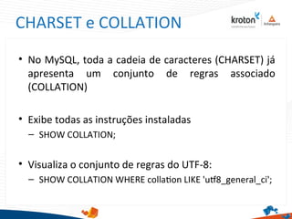 CHARSET e COLLATION
• No MySQL, toda a cadeia de caracteres (CHARSET) já
apresenta um conjunto de regras associado
(COLLATION)
• Exibe todas as instruções instaladas
– SHOW COLLATION;
• Visualiza o conjunto de regras do UTF-8:
– SHOW COLLATION WHERE collaton LIKE 'ut8_general_ci';
 