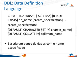 DDL: Data Defniton
Language
CREATE {DATABASE | SCHEMA} [IF NOT
EXISTS] db_name [create_specifcaton] ...
create_specifcaton:
[DEFAULT] CHARACTER SET [=] charset_name|
[DEFAULT] COLLATE [=] collaton_name
• Ela cria um banco de dados com o nome
especifcado
 