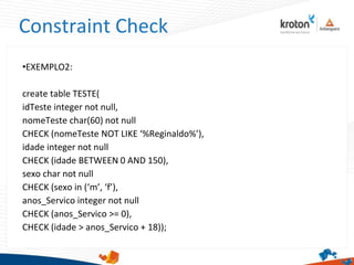 Constraint Check
•EXEMPLO2:
create table TESTE(
idTeste integer not null,
nomeTeste char(60) not null
CHECK (nomeTeste NOT LIKE ‘%Reginaldo%’),
idade integer not null
CHECK (idade BETWEEN 0 AND 150),
sexo char not null
CHECK (sexo in (‘m’, ‘f’),
anos_Servico integer not null
CHECK (anos_Servico >= 0),
CHECK (idade > anos_Servico + 18));
 