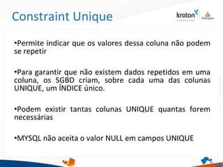 Constraint Unique
•Permite indicar que os valores dessa coluna não podem
se repetir
•Para garantir que não existem dados repetidos em uma
coluna, os SGBD criam, sobre cada uma das colunas
UNIQUE, um ÍNDICE único.
•Podem existir tantas colunas UNIQUE quantas forem
necessárias
•MYSQL não aceita o valor NULL em campos UNIQUE
 