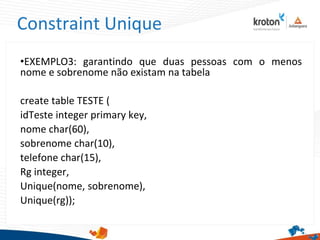 Constraint Unique
•EXEMPLO3: garantindo que duas pessoas com o menos
nome e sobrenome não existam na tabela
create table TESTE (
idTeste integer primary key,
nome char(60),
sobrenome char(10),
telefone char(15),
Rg integer,
Unique(nome, sobrenome),
Unique(rg));
 