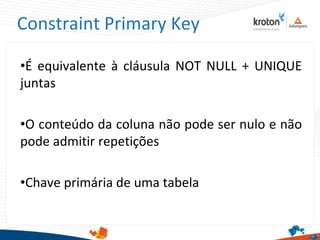 Constraint Primary Key
•É equivalente à cláusula NOT NULL + UNIQUE
juntas
•O conteúdo da coluna não pode ser nulo e não
pode admitir repetições
•Chave primária de uma tabela
 