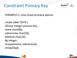 Constraint Primary Key
•EXEMPLO 1: uma chave primária apenas
create table TESTE (
idTeste integer primary key,
nome char(60),
sobrenome char(10),
telefone char(15),
Rg integer,
Unique(nome, sobrenome),
Unique(rg));
 