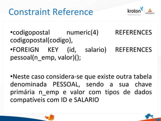 Constraint Reference
•codigopostal numeric(4) REFERENCES
codigopostal(codigo),
•FOREIGN KEY (id, salario) REFERENCES
pessoal(n_emp, valor)();
•Neste caso considera-se que existe outra tabela
denominada PESSOAL, sendo a sua chave
primária n_emp e valor com tipos de dados
compatíveis com ID e SALARIO
 