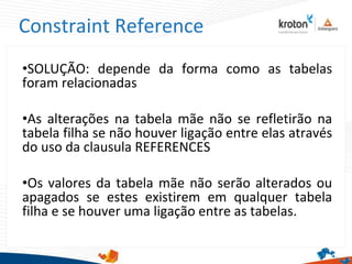 Constraint Reference
•SOLUÇÃO: depende da forma como as tabelas
foram relacionadas
•As alterações na tabela mãe não se refletirão na
tabela filha se não houver ligação entre elas através
do uso da clausula REFERENCES
•Os valores da tabela mãe não serão alterados ou
apagados se estes existirem em qualquer tabela
filha e se houver uma ligação entre as tabelas.
 