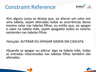 Constraint Reference
•Em alguns casos se deseja que, ao alterar um valor em
uma tabela, sejam alteradas todas as ocorrências desse
mesmo valor nas tabelas filhas, ou então que, ao apagar
o valor na tabela mãe, sejam apagados todos os valores
existentes nas tabelas filhas
•Solução: ALTERAR OU APAGAR DADOS EM CASCATA
•Quando se apagar ou alterar algo na tabela mãe, todas
as entradas relacionadas nas tabelas filhas também são
alteradas
 
