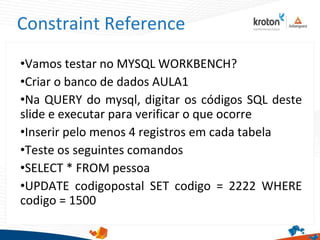 Constraint Reference
•Vamos testar no MYSQL WORKBENCH?
•Criar o banco de dados AULA1
•Na QUERY do mysql, digitar os códigos SQL deste
slide e executar para verificar o que ocorre
•Inserir pelo menos 4 registros em cada tabela
•Teste os seguintes comandos
•SELECT * FROM pessoa
•UPDATE codigopostal SET codigo = 2222 WHERE
codigo = 1500
 