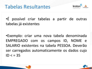 Tabelas Resultantes
•É possível criar tabelas a partir de outras
tabelas já existentes
•Exemplo: criar uma nova tabela denominada
EMPREGADO com os campos ID, NOME e
SALARIO existentes na tabela PESSOA. Deverão
ser carregados automaticamente os dados cujo
ID < = 35
 