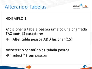 Alterando Tabelas
•EXEMPLO 1:
•Adicionar a tabela pessoa uma coluna chamada
FAX com 15 caracteres
•R.: Alter table pessoa ADD faz char (15)
•Mostrar o conteúdo da tabela pessoa
•R.: select * from pessoa
 