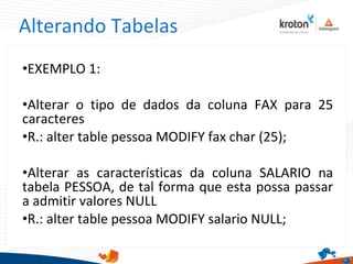 Alterando Tabelas
•EXEMPLO 1:
•Alterar o tipo de dados da coluna FAX para 25
caracteres
•R.: alter table pessoa MODIFY fax char (25);
•Alterar as características da coluna SALARIO na
tabela PESSOA, de tal forma que esta possa passar
a admitir valores NULL
•R.: alter table pessoa MODIFY salario NULL;
 