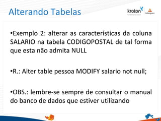 Alterando Tabelas
•Exemplo 2: alterar as características da coluna
SALARIO na tabela CODIGOPOSTAL de tal forma
que esta não admita NULL
•R.: Alter table pessoa MODIFY salario not null;
•OBS.: lembre-se sempre de consultar o manual
do banco de dados que estiver utilizando
 