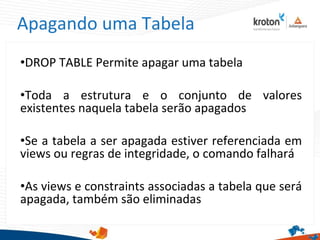 Apagando uma Tabela
•DROP TABLE Permite apagar uma tabela
•Toda a estrutura e o conjunto de valores
existentes naquela tabela serão apagados
•Se a tabela a ser apagada estiver referenciada em
views ou regras de integridade, o comando falhará
•As views e constraints associadas a tabela que será
apagada, também são eliminadas
 