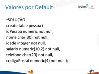 Valores por Default
•SOLUÇÃO
create table pessoa (
idPessoa numeric not null,
nome char(30) not null,
idade integer not null,
salario numeric(10,2) not null,
telefone char(20) not null,
codigoPostal numeric(4) not null );
 