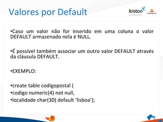 Valores por Default
•Caso um valor não for inserido em uma coluna o valor
DEFAULT armazenado nela é NULL.
•É possível também associar um outro valor DEFAULT através
da cláusula DEFAULT.
•EXEMPLO:
•create table codigopostal (
•codigo numeric(4) not null,
•localidade char(30) default ‘lisboa’);
 