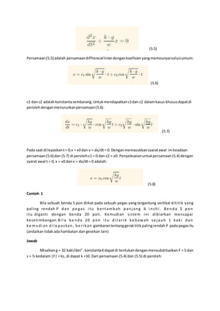 (5.5)
Persamaan(5.5) adalah persamaandiffrensiallinierdengankoefisienyangmemounyaisolusiumum:
(5.6)
c1 dan c2 adalahkonstantasembarang.Untukmendapatkanc1dan c2 dalamkasus khususdapatdi
perolehdenganmenurunkanpersamaan(5.6).
(5.7)
Pada saat di lepaskant= 0.x = x0 dan v = dx/dt= 0. Denganmemasukkansyaratawal ini keadaan
persamaan(5.6) dan (5.7) di perolehc1 = 0 dan c2 = x0. Penyelesaianuntukpersamaan(5.4) dengan
syarat awal t = 0, x = x0 danv = dx/dt= 0 adalah:
(5.8)
Contoh 1
Bila sebuah benda 5 pon diikat pada sebuah pegas yang tergantung vertikal dititik yang
paling rendah P dan pe gas i tu be rtambah panj ang 6 i nchi . Be nda 5 pon
i tu diganti dengan benda 20 pon. Kemudian sistem ini dibiarkan mencapai
kesetimbangan.Bi l a be nda 20 pon i tu di tari k ke baw ah se j auh 1 kaki dan
ke mudi an di l e paskan, be ri kan gambarantentanggeraktitikpalingrendah P pada pegasitu
(andaikan tidak ada hambatan dan gesekan lain)
Jawab
Misalkang = 32 kaki/det2
.konstantaKdapatdi tentukandenganmensubstitusikan F = 5 dan
s = ½ kedalam |F| = ks, di dapat k =10. Dari persamaan (5.4) dan (5.5) di peroleh:
 