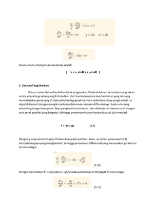 Solusi umumuntukpersamaandiatasadalah
[ x = c1 sin4t + c2 cos4t ]
2. GetaranYang Diredam
Dalamuraian diatasdiandaikantidakadagesekan.Padahal dalaamkenyataannyagesekan
selaluadayaitugesekanyangdi timbulkanolehhambatanudaraatauhambatanyang lainyang
menyebabkangerakyangdi maksudbukanlagi gerakharmoni sederhana.Gayapenghambatini
dapat di hampiri denganmengikutsertakandalamapersamaandiffrensialnya.Suatusukuyang
sebandingdengankecepatan.Gayapenghambathambatanudarabekerjaberlawananarahdengan
arah gerak partikel yangbergetar.SehinggapersamaanhukumHooke dapatdi tulismenjadi
F = -kx – qv (5.9)
Denganq suatukonstantapositif dan v kecepatanpartikel.Suku -qv dalampersamaan(5.9)
menyatakangayayang menghambat.Sehinggapersamaandifferensialyangmenyatakangetaranini
di tulissebagai
(5.10)
Denganmemisalkan β2
=kq/w danα = qq/w makapersamaan(5.10) dapat di tulissebagai
(5.11)
 