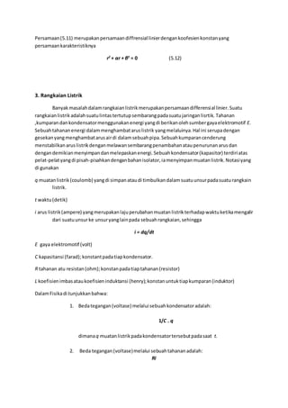 Persamaan(5.11) merupakanpersamaandiffrensial linierdengankoofesienkonstanyang
persamaankarakteristiknya
r2
+ αr + β2
= 0 (5.12)
3. Rangkaian Listrik
Banyakmasalahdalamrangkaianlistrikmerupakanpersamaandifferensial linier.Suatu
rangkaianlistrikadalahsuatulintastertutupsembarangpadasuatujaringanlisrtik. Tahanan
,kumparandankondensatormenggunakanenergi yangdi berikanolehsumbergayaelektromotif E.
Sebuahtahananenergi dalammenghambataruslistrik yangmelaluinya.Hal ini serupadengan
gesekanyangmenghambatarusairdi dalamsebuahpipa.Sebuahkumparancenderung
menstabilkanaruslistrikdenganmelawansembarangpenambahanataupenurunanarusdan
dengandemikianmenyimpandanmelepaskanenergi. Sebuahkondensator(kapasitor) terdiriatas
pelat-pelatyangdi pisah-pisahkandenganbahanisolator,iamenyimpanmuatanlistrik.Notasiyang
di gunakan
q muatanlistrik(coulomb) yangdi simpanataudi timbulkandalamsuatuunsurpadasuaturangkain
listrik.
t waktu(detik)
i arus listrik(ampere) yangmerupakanlajuperubahanmuatanlistrikterhadapwaktuketikamengalir
dari suatuunsurke unsuryanglainpada sebuahrangkaian,sehingga
i = dq/dt
E gaya elektromotif (volt)
C kapasitansi (farad); konstantpadatiapkondensator.
R tahanan atu resistan(ohm);konstanpadatiaptahanan(resistor)
L koefisienimbasataukoefisieninduktansi (henry);konstanuntuktiapkumparan(induktor)
DalamFisikadi tunjukkanbahwa:
1. Bedategangan(voltase) melaluisebuahkondensatoradalah:
1/C . q
dimanaq muatanlistrikpadakondensatortersebutpadasaat t.
2. Beda tegangan(voltase)melalui sebuahtahananadalah:
Ri
 