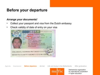 Before your departure

 Arrange your documents!
 •   Collect your passport and visa from the Dutch embassy
 •   Check validity of date of entry on your visa




Agenda   Impression   Before departure   Arrival   Life and study in the Netherlands   After graduation
 