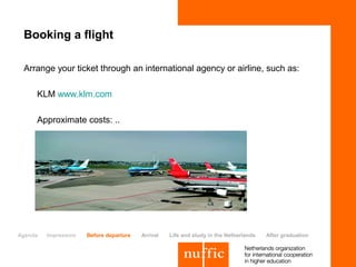 Booking a flight

 Arrange your ticket through an international agency or airline, such as:

     KLM www.klm.com

     Approximate costs: ..




Agenda   Impression   Before departure   Arrival   Life and study in the Netherlands   After graduation
 