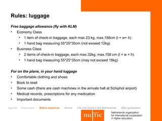 Rules: luggage
 Free baggage allowance (fly with KLM)
 •   Economy Class
         •     1 item of check-in baggage, each max 23 kg, max.158cm (l + w+ h)
         •     1 hand bag measuring 55*25*35cm (not exceed 12kg)
 •   Business Class
         •     2 items of check-in baggage, each max.32kg, max.158 cm (l + w + h)
         •     1 hand bag measuring 55*25*35cm (may not exceed 18kg)


 For on the plane, in your hand luggage
 • Comfortable clothing and shoes
 •   Book to read
 •   Some cash (there are cash machines in the arrivals hall at Schiphol airport)
 •   Medical records, prescriptions for any medication
 •   Important documents

Agenda       Impression   Before departure   Arrival   Life and study in the Netherlands   After graduation
 