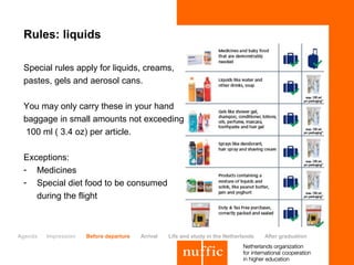 Rules: liquids

 Special rules apply for liquids, creams,
 pastes, gels and aerosol cans.

 You may only carry these in your hand
 baggage in small amounts not exceeding
  100 ml ( 3.4 oz) per article.

 Exceptions:
 - Medicines
 - Special diet food to be consumed
    during the flight



Agenda   Impression   Before departure   Arrival   Life and study in the Netherlands   After graduation
 