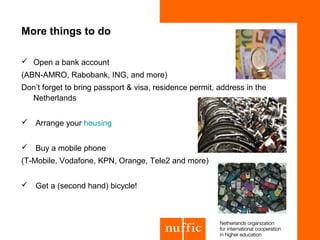 More things to do

 Open a bank account
(ABN-AMRO, Rabobank, ING, and more)
Don’t forget to bring passport & visa, residence permit, address in the
  Netherlands


 Arrange your housing


 Buy a mobile phone
(T-Mobile, Vodafone, KPN, Orange, Tele2 and more)


 Get a (second hand) bicycle!
 
