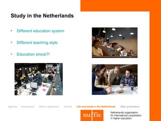 Study in the Netherlands

 •   Different education system

 •   Different teaching style

 •   Education shock?!




Agenda   Impression   Before departure   Arrival   Life and study in the Netherlands   After graduation
 