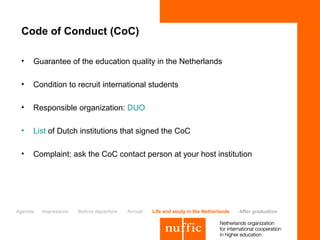 Code of Conduct (CoC)

 •   Guarantee of the education quality in the Netherlands

 •   Condition to recruit international students

 •   Responsible organization: DUO

 •   List of Dutch institutions that signed the CoC

 •   Complaint: ask the CoC contact person at your host institution




Agenda   Impression   Before departure   Arrival   Life and study in the Netherlands   After graduation
 