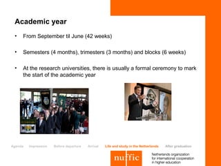 Academic year
 •   From September til June (42 weeks)

 •   Semesters (4 months), trimesters (3 months) and blocks (6 weeks)

 •   At the research universities, there is usually a formal ceremony to mark
     the start of the academic year




Agenda   Impression   Before departure   Arrival   Life and study in the Netherlands   After graduation
 
